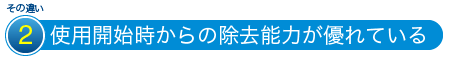 その違い2 使用開始時からの除去能力が優れている