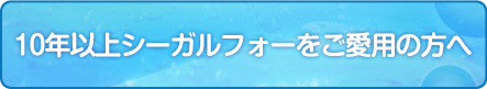 10年以上シーガルフォーをご愛用の方へ
