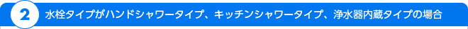 2.水栓タイプがハンドシャワータイプ、キッチンシャワータイプ、浄水器内蔵タイプの場合
