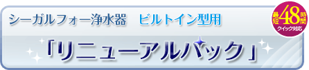 シーガルフォー浄水器 ビルトイン型用「リニューアルパック」最短48時間のクイック対応